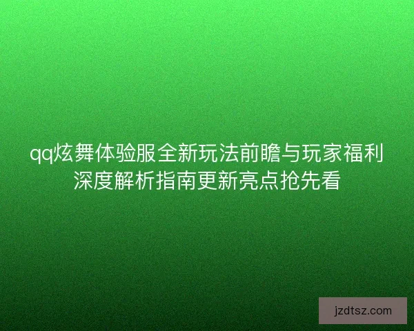 qq炫舞体验服全新玩法前瞻与玩家福利深度解析指南更新亮点抢先看
