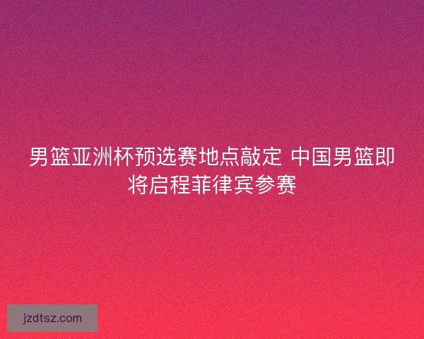 男篮亚洲杯预选赛地点敲定 中国男篮即将启程菲律宾参赛