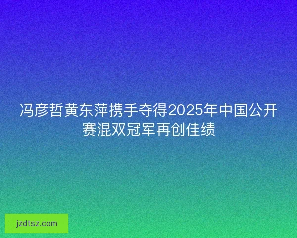 冯彦哲黄东萍携手夺得2025年中国公开赛混双冠军再创佳绩