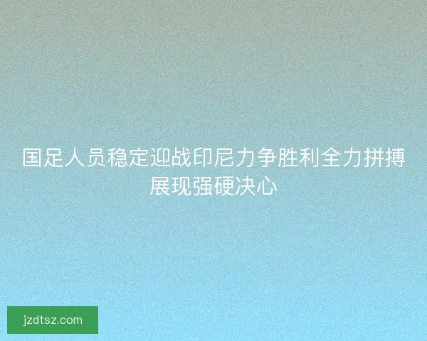 国足人员稳定迎战印尼力争胜利全力拼搏展现强硬决心