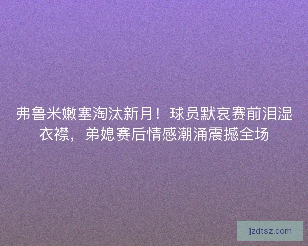 弗鲁米嫩塞淘汰新月！球员默哀赛前泪湿衣襟，弟媳赛后情感潮涌震撼全场