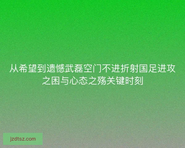 从希望到遗憾武磊空门不进折射国足进攻之困与心态之殇关键时刻