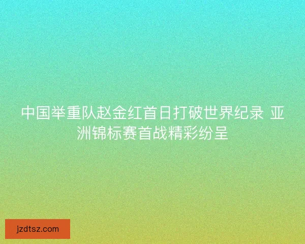 中国举重队赵金红首日打破世界纪录 亚洲锦标赛首战精彩纷呈